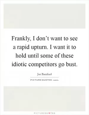 Frankly, I don’t want to see a rapid upturn. I want it to hold until some of these idiotic competitors go bust Picture Quote #1