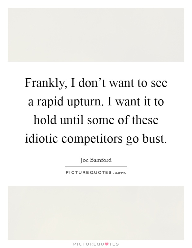 Frankly, I don't want to see a rapid upturn. I want it to hold until some of these idiotic competitors go bust Picture Quote #1