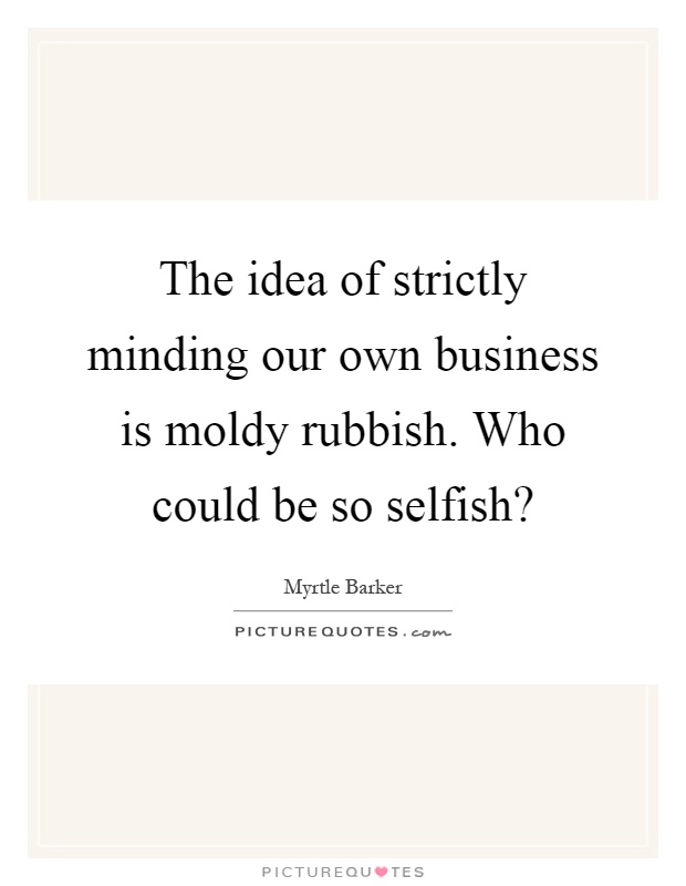 The idea of strictly minding our own business is moldy rubbish. Who could be so selfish? Picture Quote #1