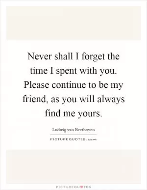 Never shall I forget the time I spent with you. Please continue to be my friend, as you will always find me yours Picture Quote #1