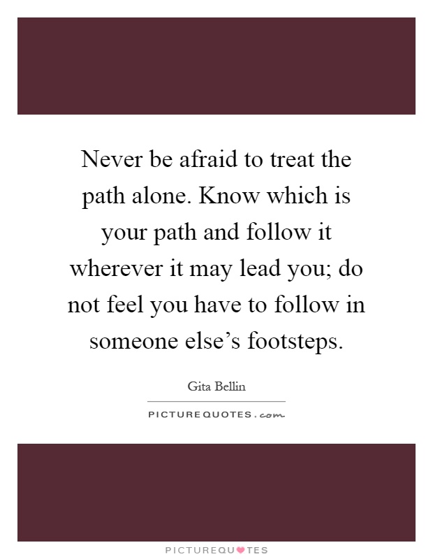 Never be afraid to treat the path alone. Know which is your path and follow it wherever it may lead you; do not feel you have to follow in someone else's footsteps Picture Quote #1