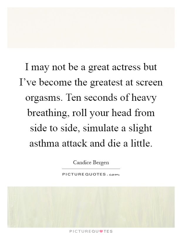 I may not be a great actress but I've become the greatest at screen orgasms. Ten seconds of heavy breathing, roll your head from side to side, simulate a slight asthma attack and die a little Picture Quote #1