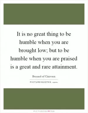 It is no great thing to be humble when you are brought low; but to be humble when you are praised is a great and rare attainment Picture Quote #1