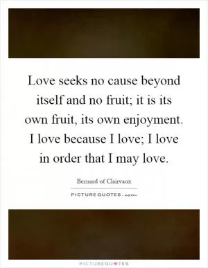 Love seeks no cause beyond itself and no fruit; it is its own fruit, its own enjoyment. I love because I love; I love in order that I may love Picture Quote #1