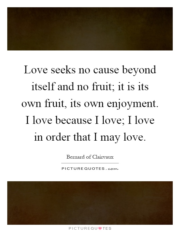 Love seeks no cause beyond itself and no fruit; it is its own fruit, its own enjoyment. I love because I love; I love in order that I may love Picture Quote #1