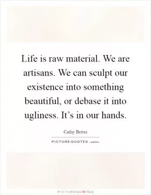Life is raw material. We are artisans. We can sculpt our existence into something beautiful, or debase it into ugliness. It’s in our hands Picture Quote #1