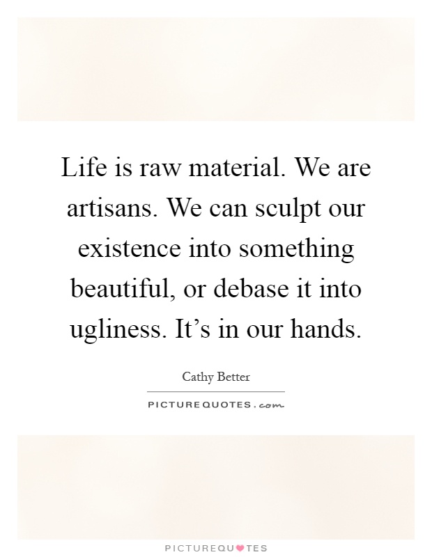 Life is raw material. We are artisans. We can sculpt our existence into something beautiful, or debase it into ugliness. It's in our hands Picture Quote #1