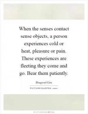 When the senses contact sense objects, a person experiences cold or heat, pleasure or pain. These experiences are fleeting they come and go. Bear them patiently Picture Quote #1
