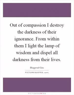 Out of compassion I destroy the darkness of their ignorance. From within them I light the lamp of wisdom and dispel all darkness from their lives Picture Quote #1