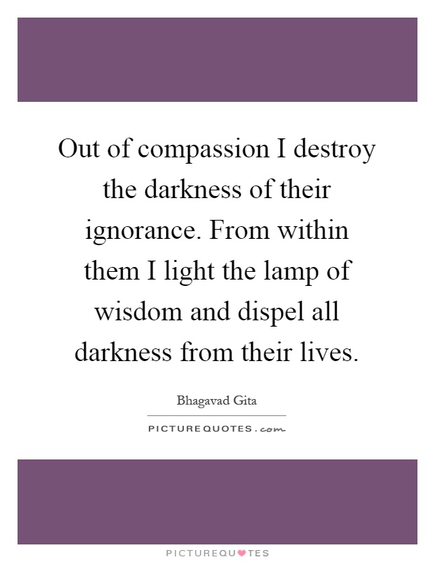 Out of compassion I destroy the darkness of their ignorance. From within them I light the lamp of wisdom and dispel all darkness from their lives Picture Quote #1