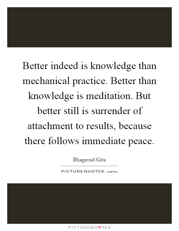 Better indeed is knowledge than mechanical practice. Better than knowledge is meditation. But better still is surrender of attachment to results, because there follows immediate peace Picture Quote #1