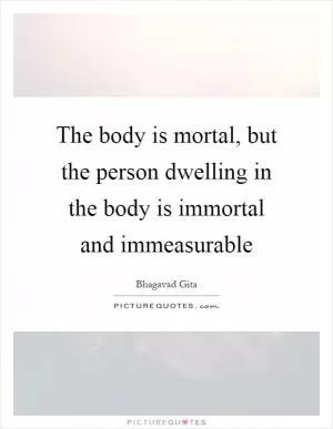 The body is mortal, but the person dwelling in the body is immortal and immeasurable Picture Quote #1