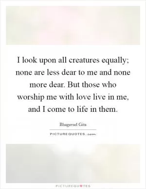 I look upon all creatures equally; none are less dear to me and none more dear. But those who worship me with love live in me, and I come to life in them Picture Quote #1