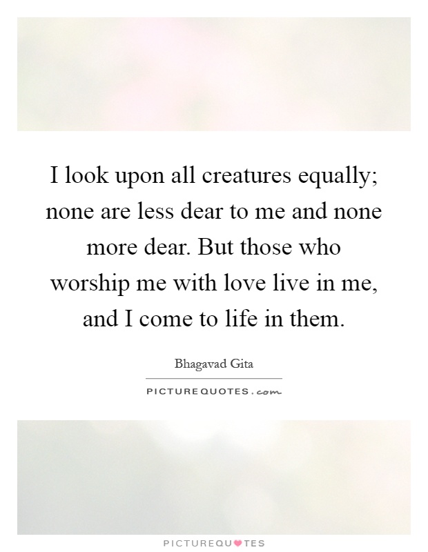I look upon all creatures equally; none are less dear to me and none more dear. But those who worship me with love live in me, and I come to life in them Picture Quote #1