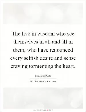 The live in wisdom who see themselves in all and all in them, who have renounced every selfish desire and sense craving tormenting the heart Picture Quote #1