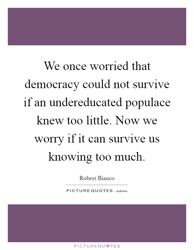We once worried that democracy could not survive if an undereducated populace knew too little. Now we worry if it can survive us knowing too much Picture Quote #1
