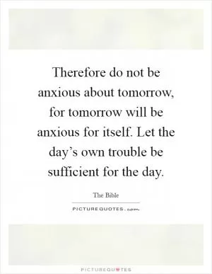 Therefore do not be anxious about tomorrow, for tomorrow will be anxious for itself. Let the day’s own trouble be sufficient for the day Picture Quote #1