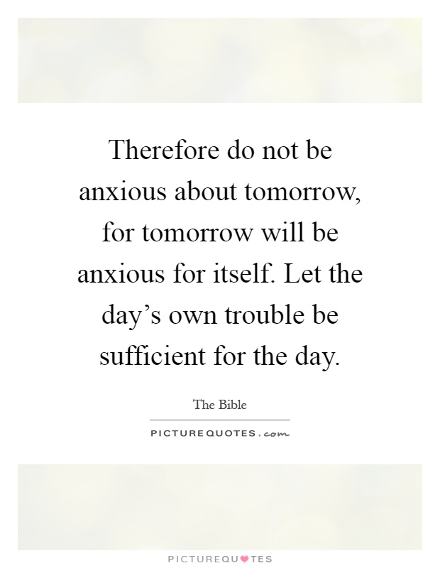 Therefore do not be anxious about tomorrow, for tomorrow will be anxious for itself. Let the day's own trouble be sufficient for the day Picture Quote #1