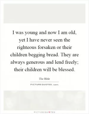 I was young and now I am old, yet I have never seen the righteous forsaken or their children begging bread. They are always generous and lend freely; their children will be blessed Picture Quote #1
