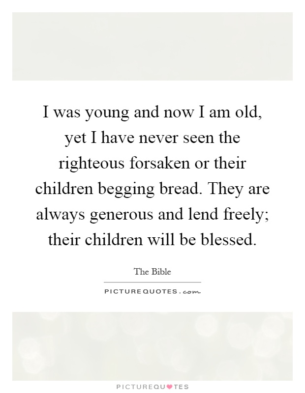 I was young and now I am old, yet I have never seen the righteous forsaken or their children begging bread. They are always generous and lend freely; their children will be blessed Picture Quote #1