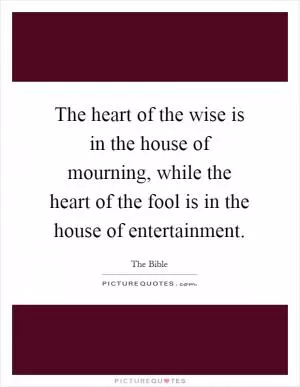 The heart of the wise is in the house of mourning, while the heart of the fool is in the house of entertainment Picture Quote #1