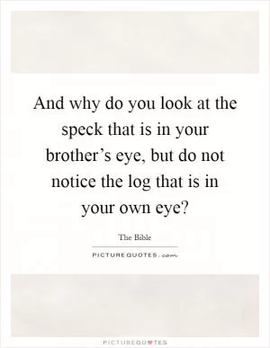 And why do you look at the speck that is in your brother’s eye, but do not notice the log that is in your own eye? Picture Quote #1
