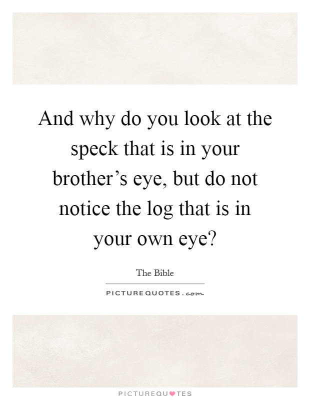 And why do you look at the speck that is in your brother's eye, but do not notice the log that is in your own eye? Picture Quote #1