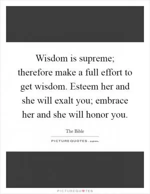 Wisdom is supreme; therefore make a full effort to get wisdom. Esteem her and she will exalt you; embrace her and she will honor you Picture Quote #1