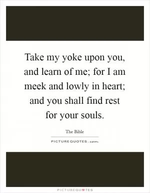 Take my yoke upon you, and learn of me; for I am meek and lowly in heart; and you shall find rest for your souls Picture Quote #1