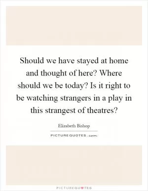 Should we have stayed at home and thought of here? Where should we be today? Is it right to be watching strangers in a play in this strangest of theatres? Picture Quote #1