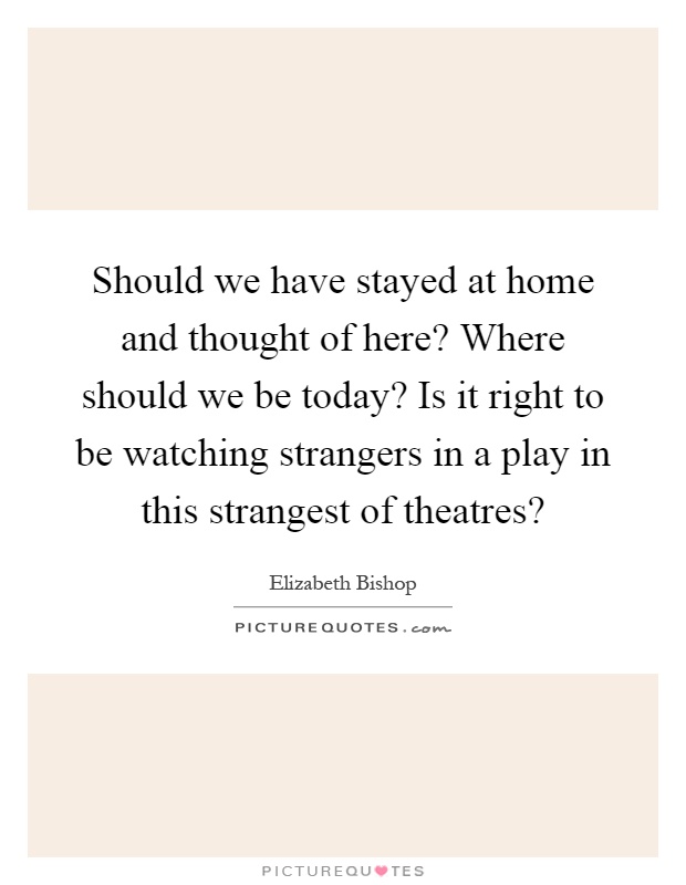 Should we have stayed at home and thought of here? Where should we be today? Is it right to be watching strangers in a play in this strangest of theatres? Picture Quote #1