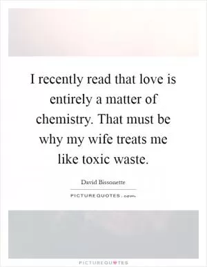 I recently read that love is entirely a matter of chemistry. That must be why my wife treats me like toxic waste Picture Quote #1