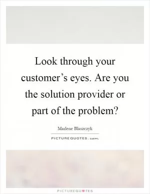 Look through your customer’s eyes. Are you the solution provider or part of the problem? Picture Quote #1