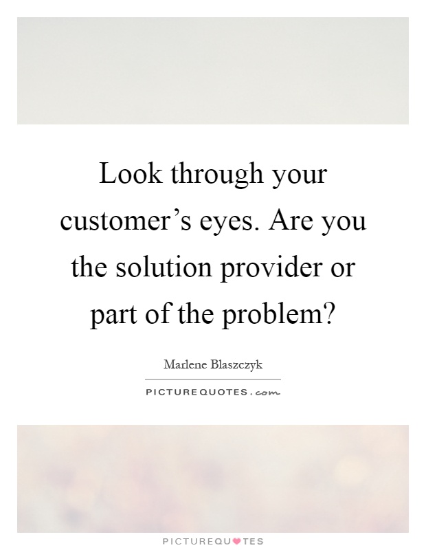 Look through your customer's eyes. Are you the solution provider or part of the problem? Picture Quote #1