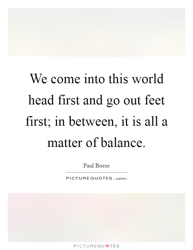 We come into this world head first and go out feet first; in between, it is all a matter of balance Picture Quote #1