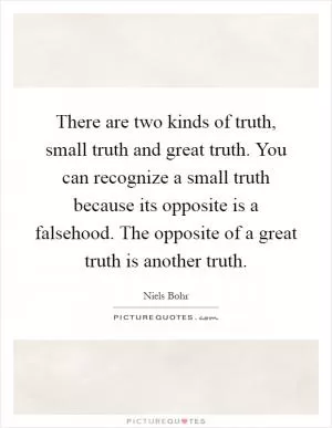 There are two kinds of truth, small truth and great truth. You can recognize a small truth because its opposite is a falsehood. The opposite of a great truth is another truth Picture Quote #1