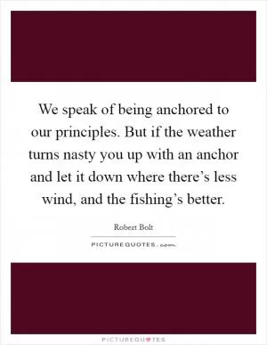 We speak of being anchored to our principles. But if the weather turns nasty you up with an anchor and let it down where there’s less wind, and the fishing’s better Picture Quote #1