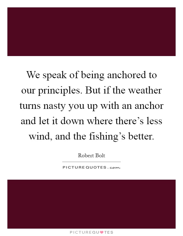 We speak of being anchored to our principles. But if the weather turns nasty you up with an anchor and let it down where there's less wind, and the fishing's better Picture Quote #1