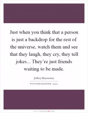 Just when you think that a person is just a backdrop for the rest of the universe, watch them and see that they laugh, they cry, they tell jokes... They’re just friends waiting to be made Picture Quote #1