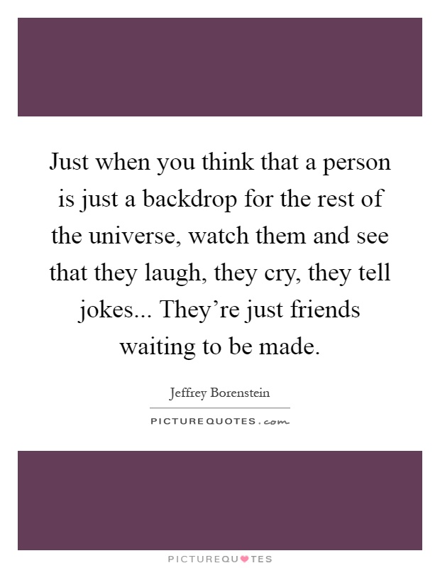 Just when you think that a person is just a backdrop for the rest of the universe, watch them and see that they laugh, they cry, they tell jokes... They're just friends waiting to be made Picture Quote #1