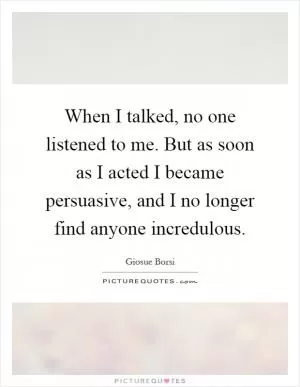 When I talked, no one listened to me. But as soon as I acted I became persuasive, and I no longer find anyone incredulous Picture Quote #1