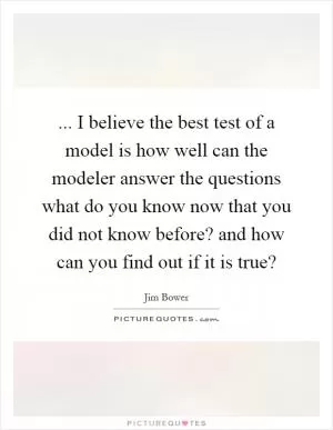... I believe the best test of a model is how well can the modeler answer the questions what do you know now that you did not know before? and how can you find out if it is true? Picture Quote #1