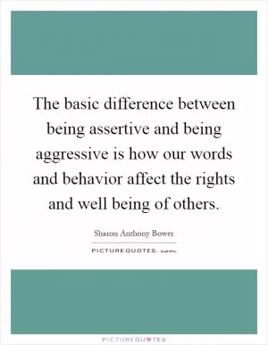 The basic difference between being assertive and being aggressive is how our words and behavior affect the rights and well being of others Picture Quote #1