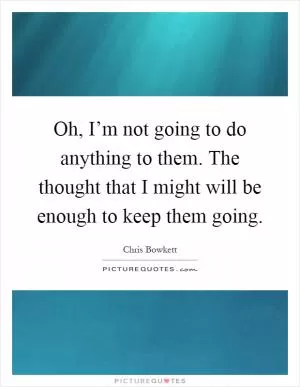 Oh, I’m not going to do anything to them. The thought that I might will be enough to keep them going Picture Quote #1