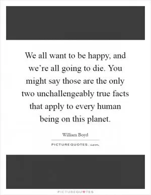 We all want to be happy, and we’re all going to die. You might say those are the only two unchallengeably true facts that apply to every human being on this planet Picture Quote #1