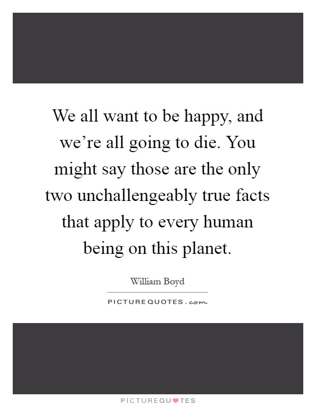 We all want to be happy, and we're all going to die. You might say those are the only two unchallengeably true facts that apply to every human being on this planet Picture Quote #1