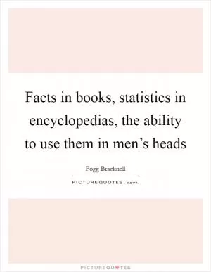 Facts in books, statistics in encyclopedias, the ability to use them in men’s heads Picture Quote #1
