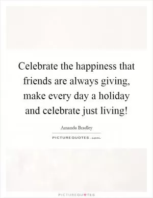 Celebrate the happiness that friends are always giving, make every day a holiday and celebrate just living! Picture Quote #1