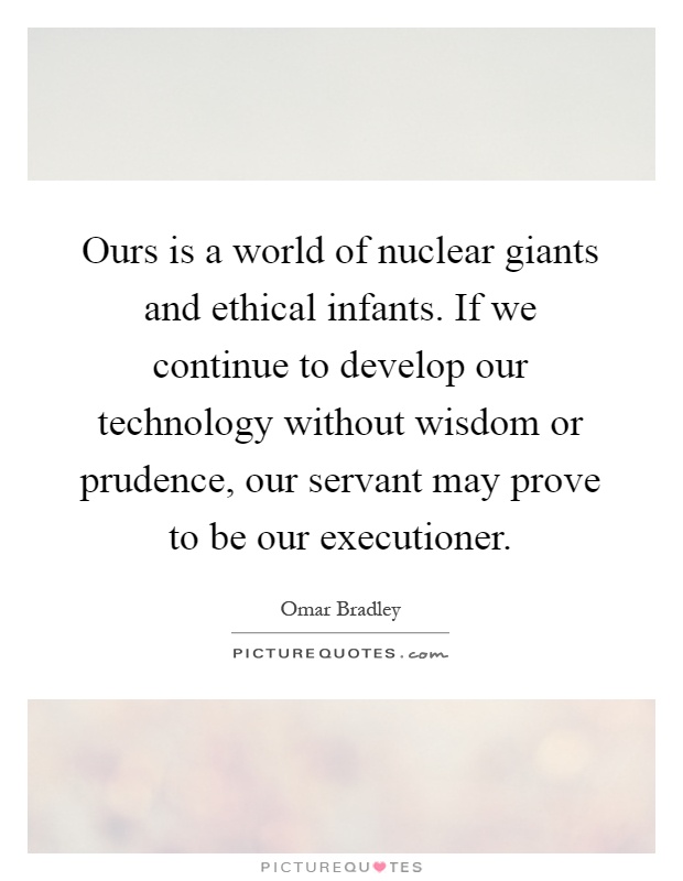 Ours is a world of nuclear giants and ethical infants. If we continue to develop our technology without wisdom or prudence, our servant may prove to be our executioner Picture Quote #1
