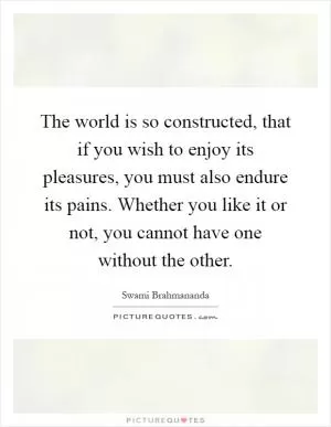 The world is so constructed, that if you wish to enjoy its pleasures, you must also endure its pains. Whether you like it or not, you cannot have one without the other Picture Quote #1